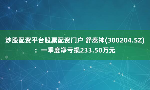炒股配资平台股票配资门户 舒泰神(300204.SZ)：一季度净亏损233.50万元