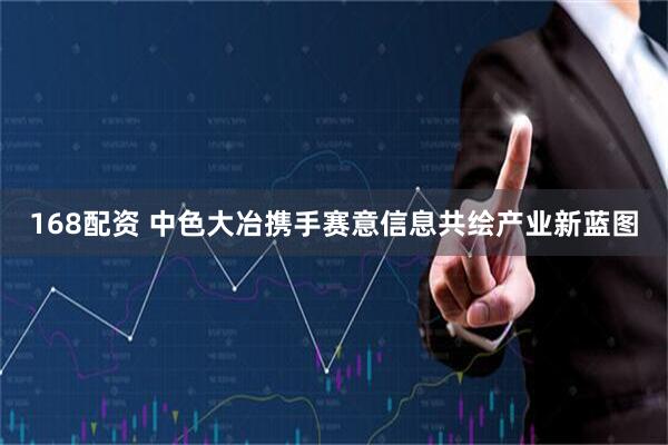 168配资 中色大冶携手赛意信息共绘产业新蓝图