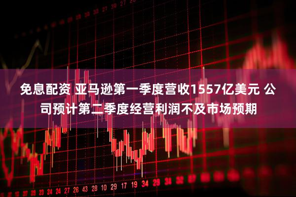 免息配资 亚马逊第一季度营收1557亿美元 公司预计第二季度经营利润不及市场预期