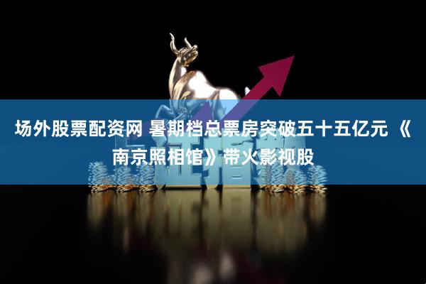场外股票配资网 暑期档总票房突破五十五亿元 《南京照相馆》带火影视股
