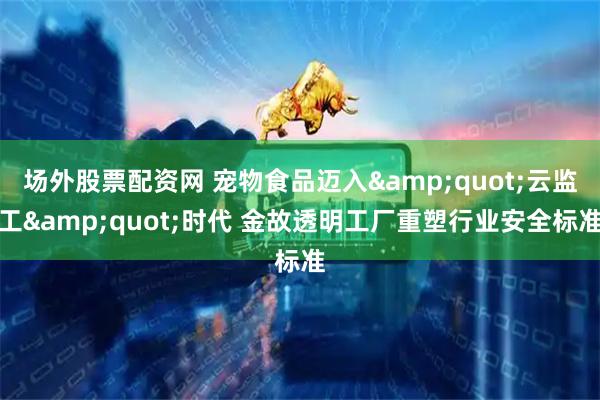 场外股票配资网 宠物食品迈入&quot;云监工&quot;时代 金故透明工厂重塑行业安全标准