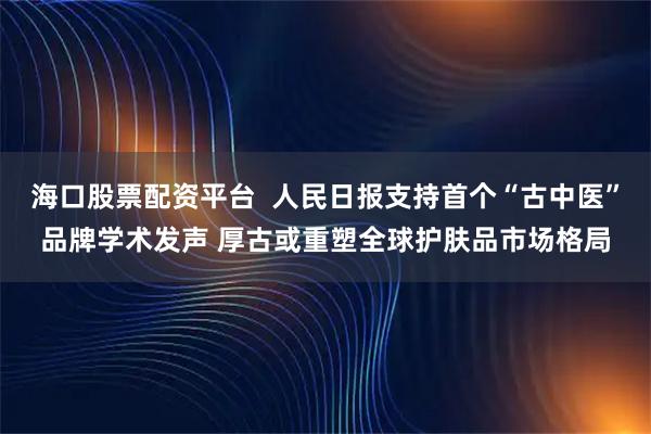 海口股票配资平台  人民日报支持首个“古中医”品牌学术发声 厚古或重塑全球护肤品市场格局