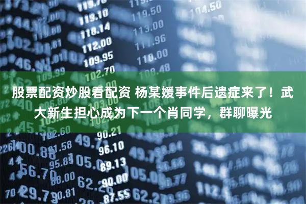 股票配资炒股看配资 杨某媛事件后遗症来了！武大新生担心成为下一个肖同学，群聊曝光