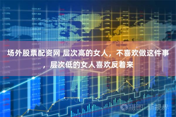场外股票配资网 层次高的女人，不喜欢做这件事，层次低的女人喜欢反着来