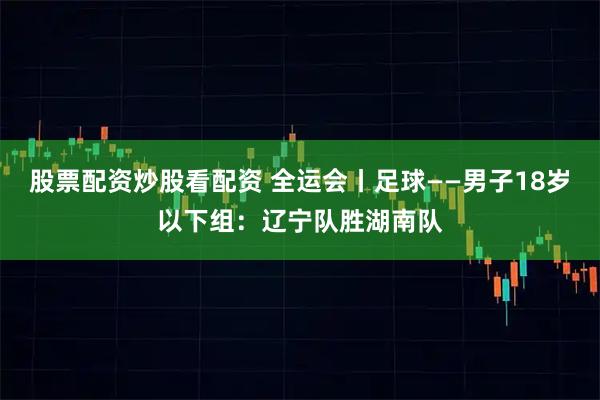 股票配资炒股看配资 全运会丨足球——男子18岁以下组：辽宁队胜湖南队