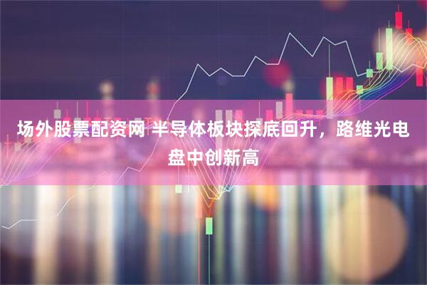 场外股票配资网 半导体板块探底回升，路维光电盘中创新高