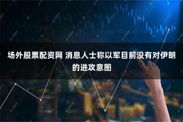 场外股票配资网 消息人士称以军目前没有对伊朗的进攻意图